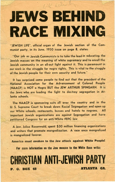 JEWS BEHIND RACE MIXING “JEWISH LIFE”, official organ of the Jewish section of the Communist party, in its June, 1950 issue on page 8, states: “Our job as Jewish Communists is to take the lead in educating the Jewish masses on the meaning of white supremacy and to enroll the Jewish community in an all‐out fight against it. This is paramount in our work in the struggle for negro rights. This is vital to the struggle of the Jewish people for their own security and future.” It has surprised some people to find out that the president of the National Association for the Advancement of Colored people [NAACP] is NOT a Negro BUT the JEW ARTHUR SPINGARN. It is the Jews who are leading the fight to destroy segregation in Atlanta schools. The NAACP is sponsoring suits all over the country and in the U. S. Supreme Court to break down Racial Segregation and open up our White schools, restaurants, busses and hotels to negroes. All important Jewish organizations are against Segregation and have petitioned Congress for an anti‐White FEPC law. A Jew, Julius Rosenwald, spend $30 million financing organizations and writers that promote mongrelization. A race once mongrelized is mongrelized forever. America must awaken to the Jew attack against White People! For more information on the Jew menace to the White Race write: CHRISTIAN ANTI‐JEWISH PARTY P. O. BOX 48 ATLANTA GA.